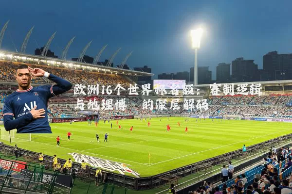 欧洲16个世界杯名额：赛制逻辑与地理博弈的深层解码