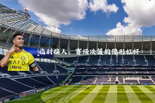 临时换人：赛场决策的隐形杠杆