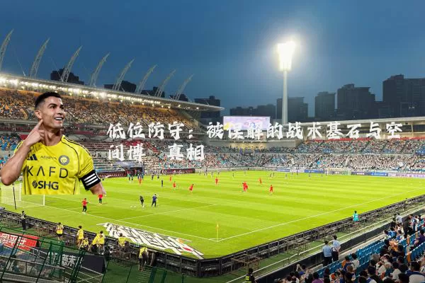 低位防守：被误解的战术基石与空间博弈真相